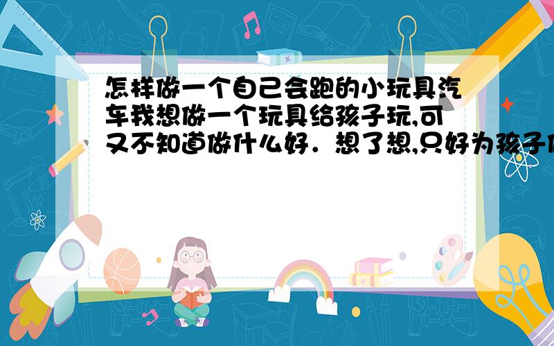 怎样做一个自己会跑的小玩具汽车我想做一个玩具给孩子玩,可又不知道做什么好．想了想,只好为孩子做一个小汽车．哪位好心人能帮我想一想,怎样做自己会跑的小玩具汽车?