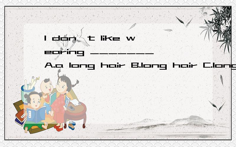 I don't like wearing _______A.a long hair B.long hair C.long hairs（请请说明原因