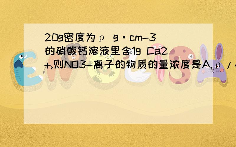 20g密度为ρ g·cm-3的硝酸钙溶液里含1g Ca2+,则NO3-离子的物质的量浓度是A.ρ/400 mol/L B.20/ρ mol/L C.2.5ρ mol/L D.1.25ρ mol/L