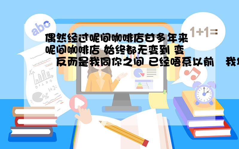 偶然经过呢间咖啡店甘多年来 呢间咖啡店 始终都无变到 变嘅反而是我同你之间 已经唔系以前嘅我地 但值得幸行嘅系 我地到今日 仲有机会坐系呢度倾计 终于都相信一句说话 分佐手嘅爱人