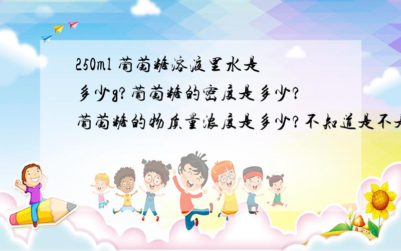 250ml 葡萄糖溶液里水是多少g?葡萄糖的密度是多少?葡萄糖的物质量浓度是多少?不知道是不是缺少条件,反正我是死活做不出来    希望高手帮助一哈．．．．．谢谢啦．．