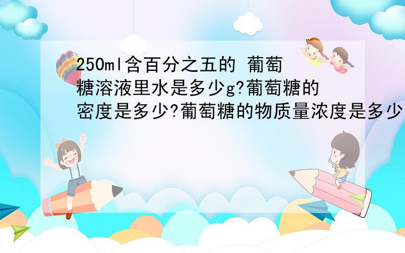 250ml含百分之五的 葡萄糖溶液里水是多少g?葡萄糖的密度是多少?葡萄糖的物质量浓度是多少?高手能把你的QQ留下来吗?今后有问题可以直接发给你```谢谢了`百分之五是质量分数`` 还有就是葡