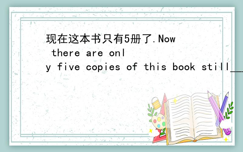 现在这本书只有5册了.Now there are only five copies of this book still___ ___.中译英