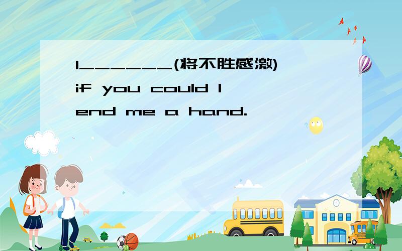 I______(将不胜感激)if you could lend me a hand.