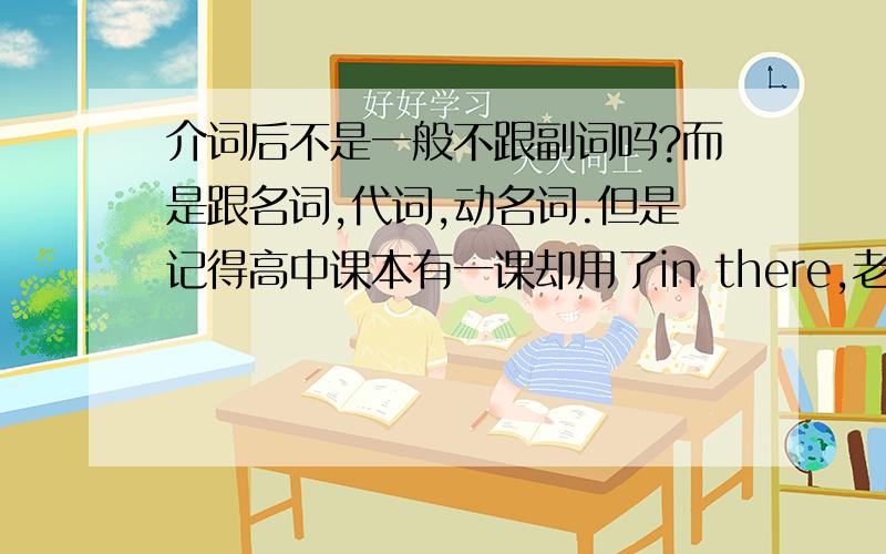 介词后不是一般不跟副词吗?而是跟名词,代词,动名词.但是记得高中课本有一课却用了in there,老师解释是there看作名词,但我查了《牛津高阶英汉词典（第七版）》,there没有名词词性,不过它上