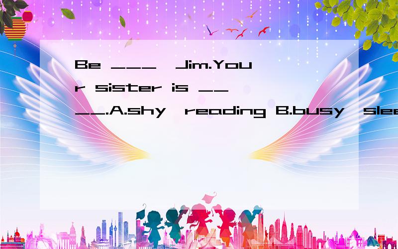 Be ___,Jim.Your sister is ____.A.shy,reading B.busy,sleeping C.quiet,playing D.quiet,studyingBe ___,Jim.Your sister is ____.A.shy,reading B.busy,sleeping C.quiet,playing D.quiet,studying