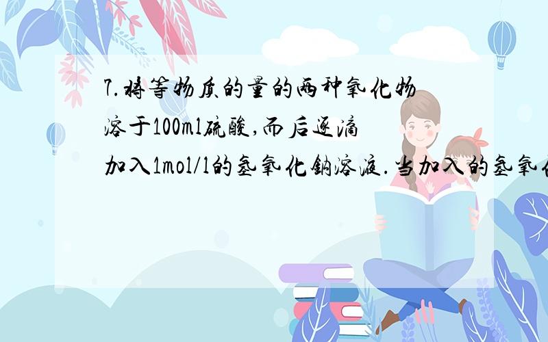 7.将等物质的量的两种氧化物溶于100ml硫酸,而后逐滴加入1mol/l的氢氧化钠溶液.当加入的氢氧化钠溶液的体积为50ml时,开始有沉淀析出,且沉淀量岁氢氧化钠溶液加入量逐渐增加.当氢氧化钠溶液