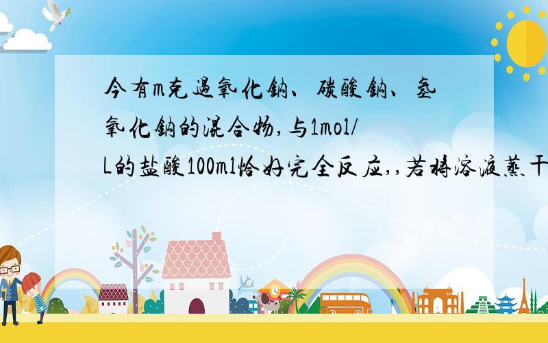 今有m克过氧化钠、碳酸钠、氢氧化钠的混合物,与1mol/L的盐酸100ml恰好完全反应,,若将溶液蒸干,最终得到固体的质量为多少?