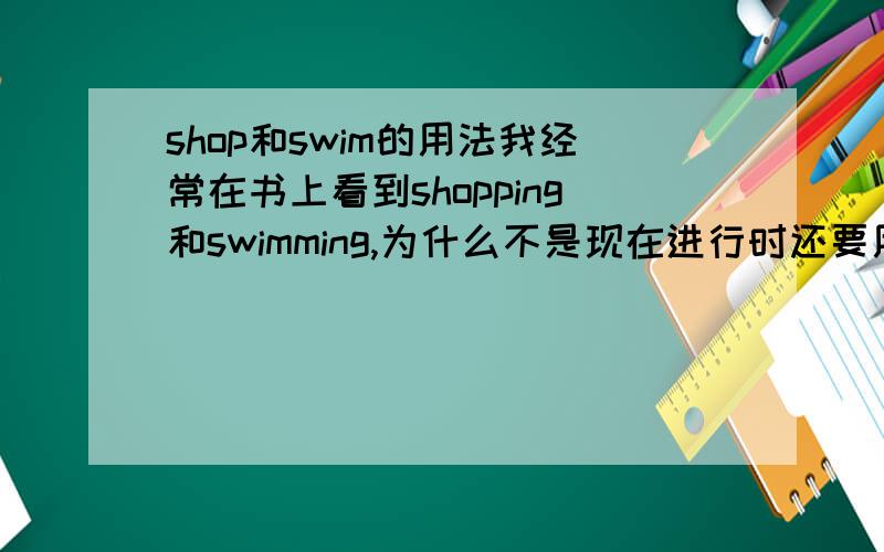 shop和swim的用法我经常在书上看到shopping和swimming,为什么不是现在进行时还要用现代分词