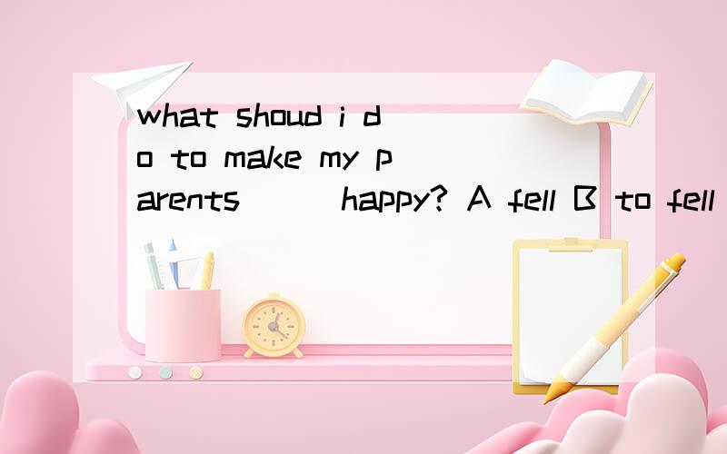 what shoud i do to make my parents___happy? A fell B to fell C feeling D feels