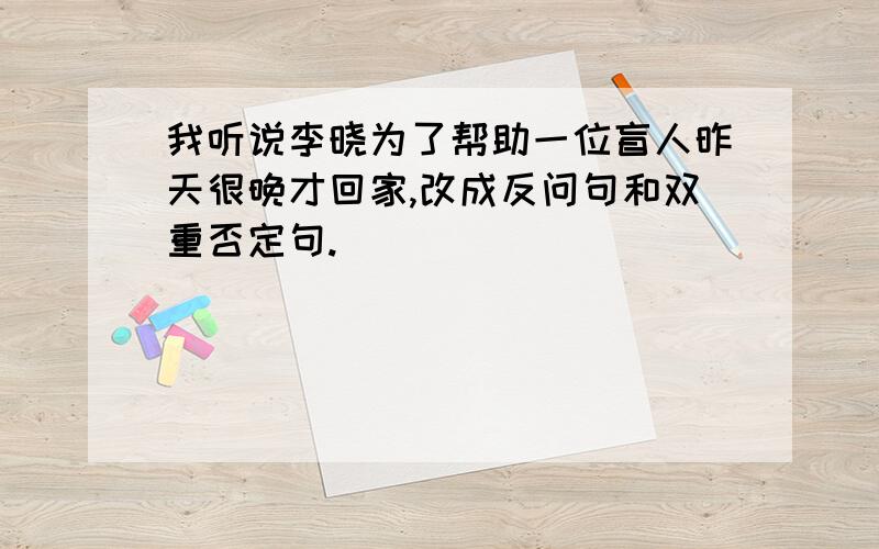 我听说李晓为了帮助一位盲人昨天很晚才回家,改成反问句和双重否定句.