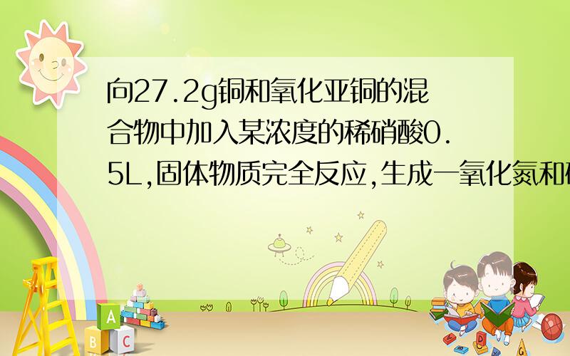 向27.2g铜和氧化亚铜的混合物中加入某浓度的稀硝酸0.5L,固体物质完全反应,生成一氧化氮和硝酸铜在所得溶液中加入1.0mol/L的氢氧化钠溶液1.0L，此时溶液呈中性。金属离子已完全沉淀，沉淀