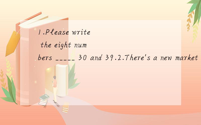 1.Please write the eight numbers _____ 30 and 39.2.There's a new market _____ the right of the street.