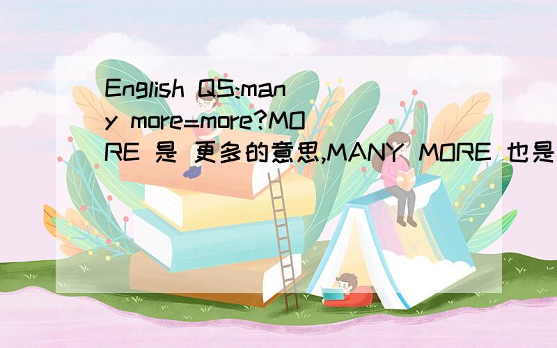 English QS:many more=more?MORE 是 更多的意思,MANY MORE 也是更多的意思,1.I want more books than she does.2.I want many more books.是否第一句的MORE就是指我的书相对她而言比她……更多.而第二句的MANY MORE是在有