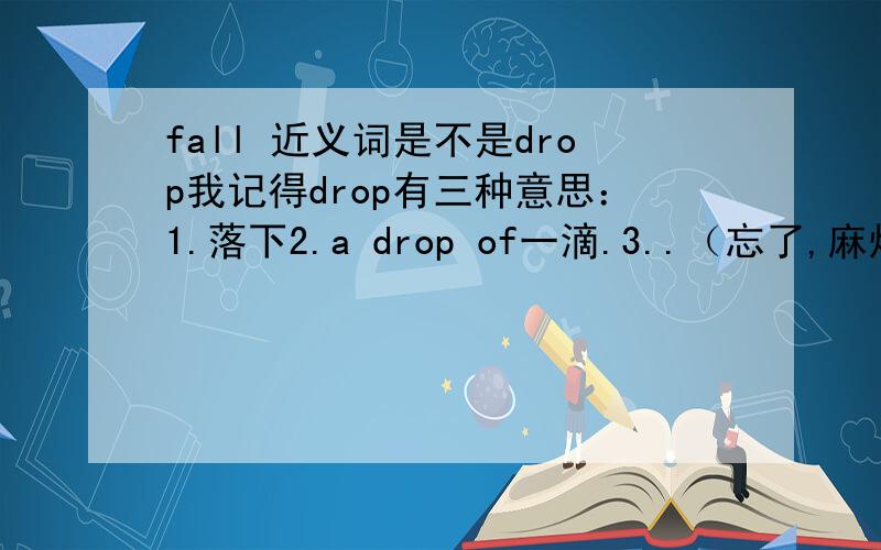 fall 近义词是不是drop我记得drop有三种意思：1.落下2.a drop of一滴.3..（忘了,麻烦告诉(⊙o⊙)哦）