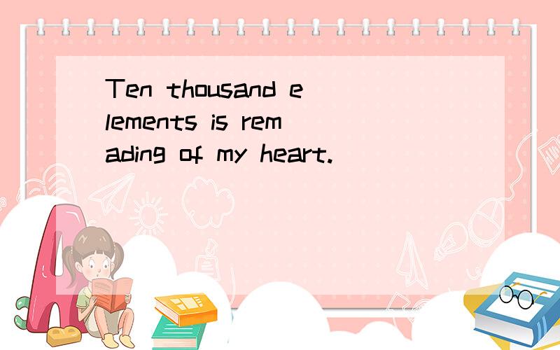 Ten thousand elements is remading of my heart.