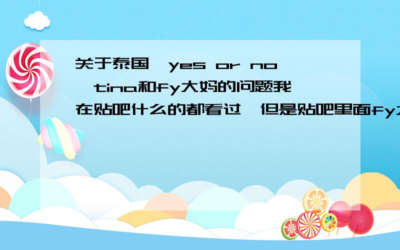 关于泰国《yes or no》tina和fy大妈的问题我在贴吧什么的都看过,但是贴吧里面fy大妈貌似都不能说,所以我实在很不懂,因为我才迷了1个星期,谁能和我讲讲清楚嘛,我超想知道的.还要fy和tina的照