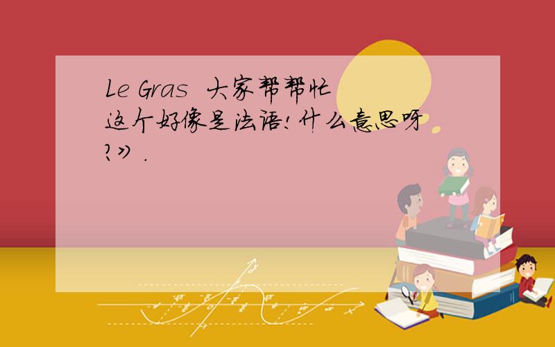 Le Gras  大家帮帮忙这个好像是法语!什么意思呀 ?》.