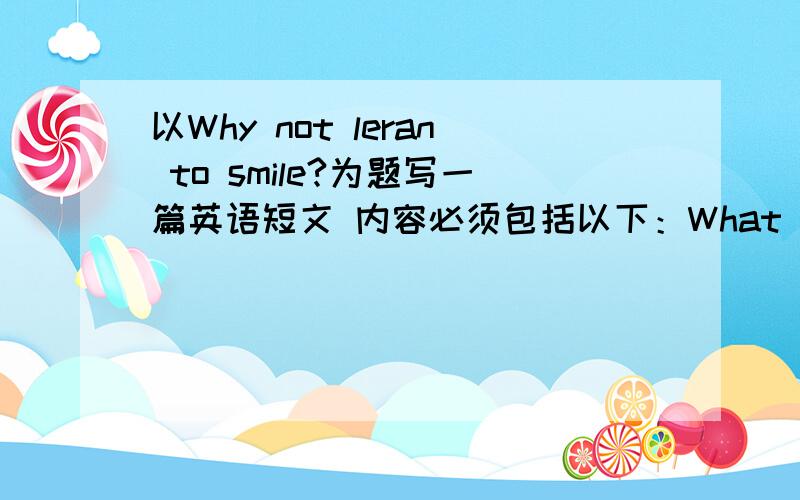 以Why not leran to smile?为题写一篇英语短文 内容必须包括以下：What will you do if you...What will you do if you...Who helped you and now?What should we do when we face difficulty?