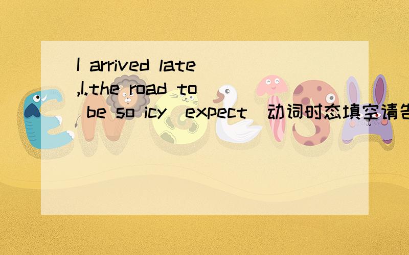 I arrived late,I.the road to be so icy(expect)动词时态填空请告诉我用过完的原因