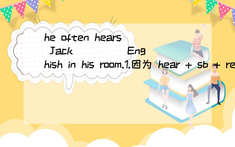 he often hears Jack ____ Enghish in his room.1.因为 hear + sb + read 所以上面的填空填read 2.因为I often hear (that)Jack reads Enghish in his room.所以可填reads