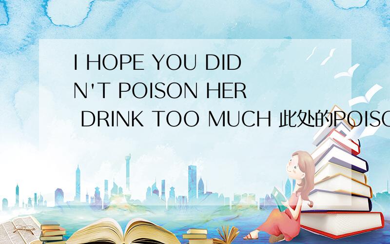 I HOPE YOU DIDN'T POISON HER DRINK TOO MUCH 此处的POISON,为动词,