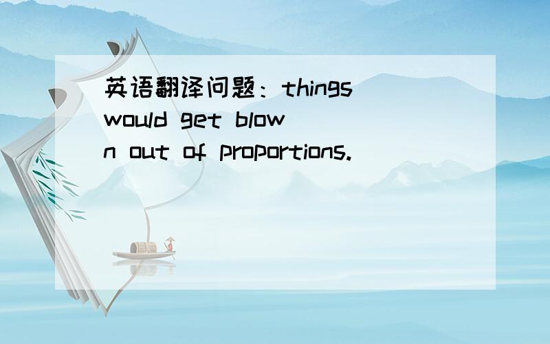 英语翻译问题：things would get blown out of proportions.