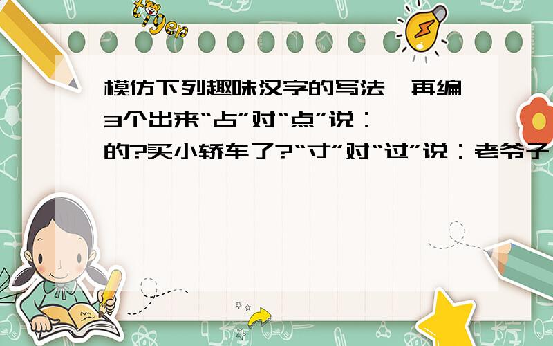 模仿下列趣味汉字的写法,再编3个出来“占”对“点”说：咋的?买小轿车了?“寸”对“过”说：老爷子,买躺椅了?“长”对“张”说：你以为你是后羿啊,没事整天背张弓干嘛?