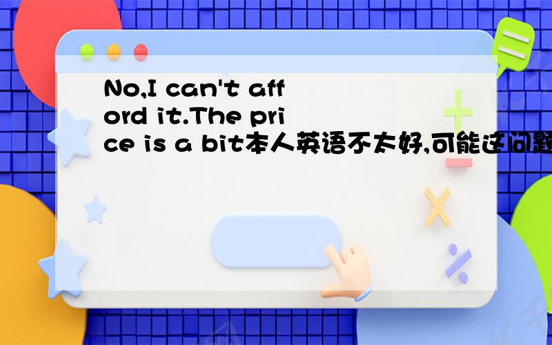 No,I can't afford it.The price is a bit本人英语不太好,可能这问题有点弱,