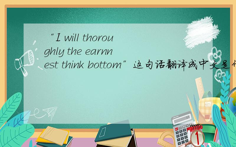 “I will thoroughly the earnnest think bottom”这句话翻译成中文是什么意思谢谢