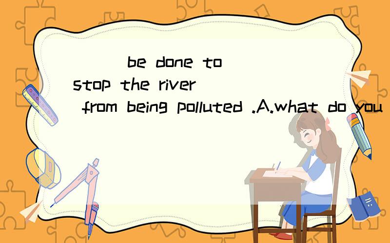 ___be done to stop the river from being polluted .A.what do you suggest.B.what do you suggest that should 提问：为什么选A不选B