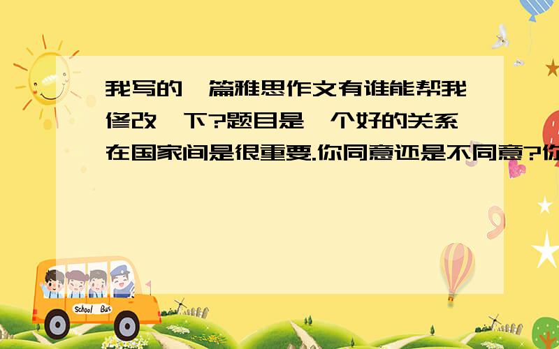 我写的一篇雅思作文有谁能帮我修改一下?题目是一个好的关系在国家间是很重要.你同意还是不同意?你们有谁可以帮我修改一下!我作文真的是很烂In nowdays.The development of the world are changed rapid