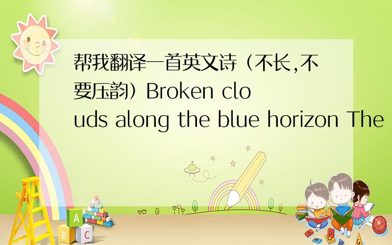 帮我翻译一首英文诗（不长,不要压韵）Broken clouds along the blue horizon The sun is setting and the wind is dying down Outward bound, there is music all around Can you hear it, it's the song of the sea Soundings taken at the edge of d