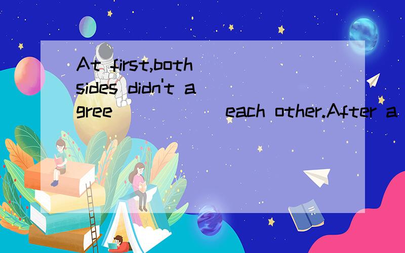 At first,both sides didn't agree _____ each other.After a further discussion theyagreed _____ the date for the next meeting.A.to ;with B.on; withC.with; onD.with; to翻译并分析.