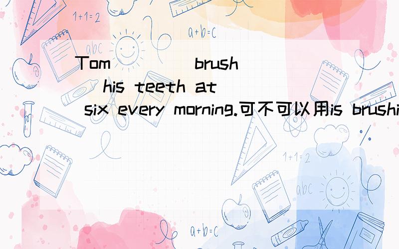 Tom ( ) [brush] his teeth at six every morning.可不可以用is brushing?