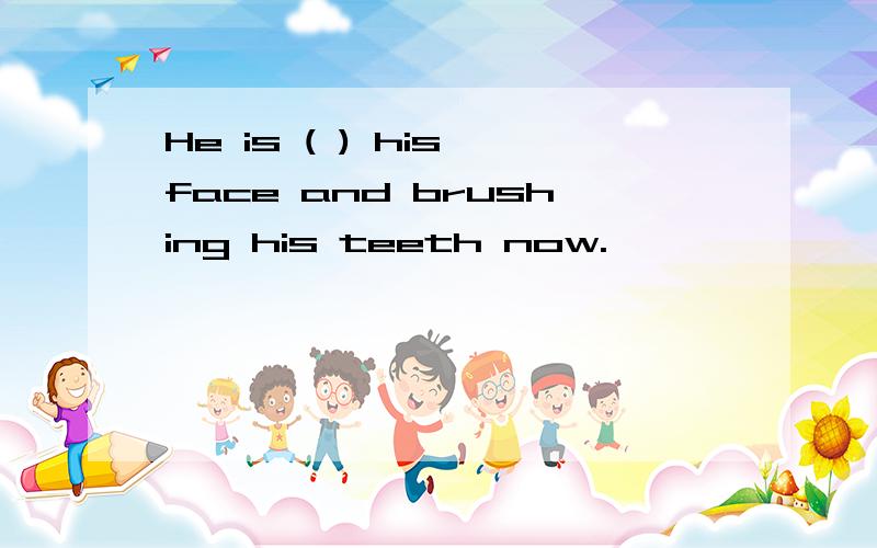 He is ( ) his face and brushing his teeth now.