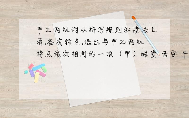 甲乙两组词从拼写规则和读法上看,各有特点,选出与甲乙两组特点依次相同的一项（甲）酷爱 西安 平安 （乙）玻璃 答应 老实A（甲）差异（乙）朋友 B（甲）饥饿（乙）菊花C（甲）激昂（