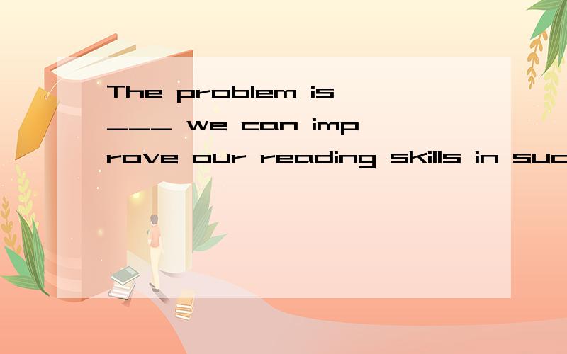 The problem is___ we can improve our reading skills in such a short time.为什么填how?