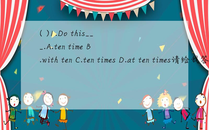 ( )1.Do this___.A.ten time B.with ten C.ten times D.at ten times请给我答案和理由,