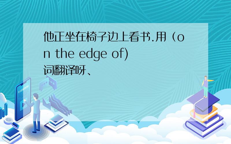 他正坐在椅子边上看书.用（on the edge of)词翻译呀、