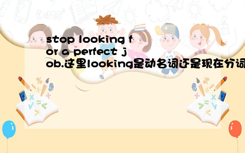 stop looking for a perfect job.这里looking是动名词还是现在分词?还有为什么stop后面要跟ing 形势的呢.3.这个句子的主谓分别是哪些.