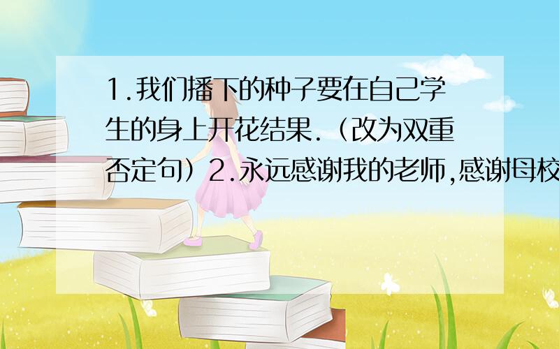 1.我们播下的种子要在自己学生的身上开花结果.（改为双重否定句）2.永远感谢我的老师,感谢母校的报栏,感谢挂在我生命之树上的红双圈.（仿写一个排比句）3.即将毕业的你们,一定有许多