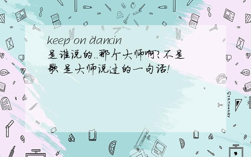 keep on dancin是谁说的..那个大师啊?不是歌 是大师说过的一句话！