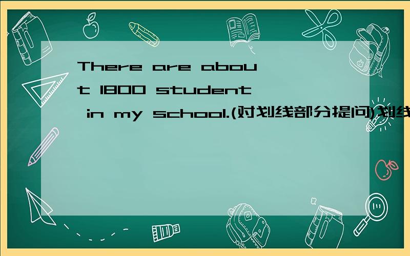 There are about 1800 student in my school.(对划线部分提问)划线部分：1800