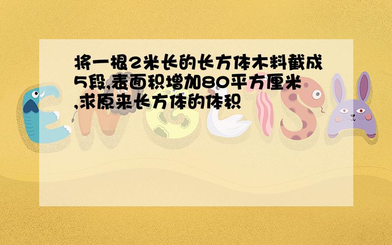 将一根2米长的长方体木料截成5段,表面积增加80平方厘米,求原来长方体的体积