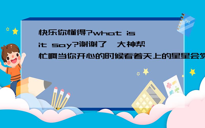 快乐你懂得?what is it say?谢谢了,大神帮忙啊当你开心的时候看着天上的星星会觉得星星都在向你眨眼,当你难过的时候会觉得连星星都在嘲笑你.快乐谁懂得?