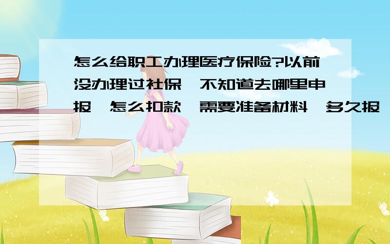 怎么给职工办理医疗保险?以前没办理过社保,不知道去哪里申报,怎么扣款,需要准备材料,多久报一次?