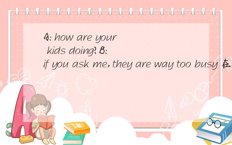 A：how are your kids doing?B:if you ask me,they are way too busy 在这个对话中怎么理解way的意思啊?这是一个剑桥原版教材中的对话,其中很多这种口语化表达,可以理解为就是简单的口语吧?