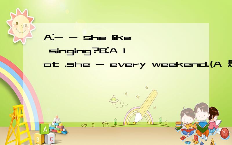 A:- - she like singing?B:A lot .she - every weekend.(A 是两个空.B 是一个空）谢谢哥哥姐姐们.