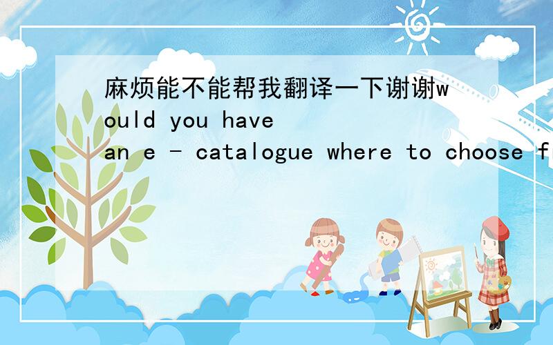 麻烦能不能帮我翻译一下谢谢would you have an e - catalogue where to choose from collection ?, if so pls send and copy to william.hebel@gmail.com for heavy mails